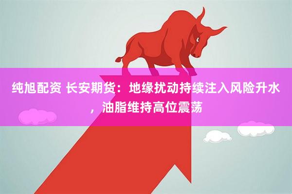 纯旭配资 长安期货:地缘扰动持续注入风险升水,油脂维持高位震荡