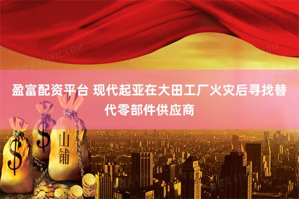 盈富配资平台 现代起亚在大田工厂火灾后寻找替代零部件供应商
