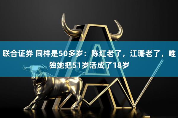 联合证券 同样是50多岁：陈红老了，江珊老了，唯独她把51岁活成了18岁