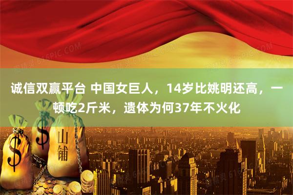 诚信双赢平台 中国女巨人，14岁比姚明还高，一顿吃2斤米，遗体为何37年不火化