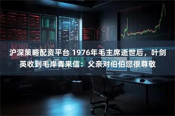 沪深策略配资平台 1976年毛主席逝世后，叶剑英收到毛岸青来信：父亲对伯伯您很尊敬